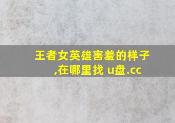 王者女英雄害羞的样子,在哪里找 u盘.cc